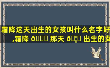 霜降这天出生的女孩叫什么名字好,霜降 🐋 那天 🦁 出生的女孩取什么小名好听